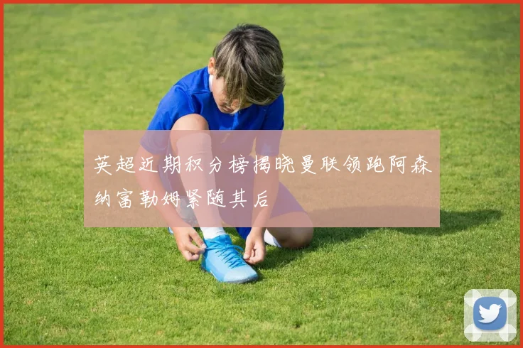 英超近期积分榜揭晓曼联领跑阿森纳富勒姆紧随其后