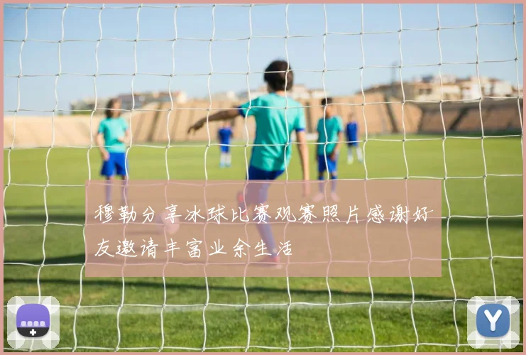穆勒分享冰球比赛观赛照片感谢好友邀请丰富业余生活