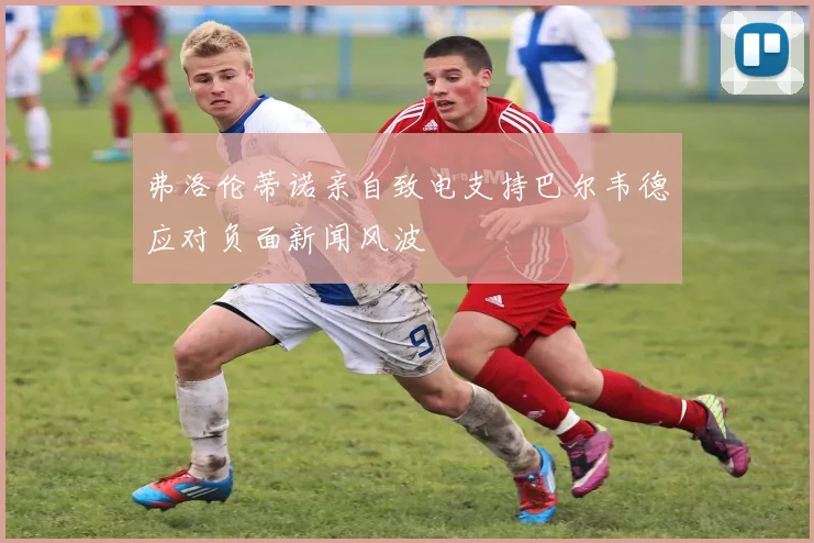 弗洛伦蒂诺亲自致电支持巴尔韦德应对负面新闻风波