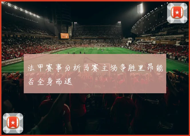 法甲赛事分析马赛主场争胜里昂能否全身而退