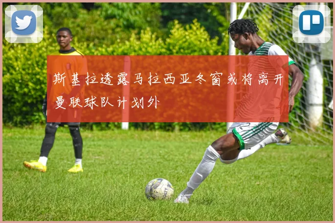 斯基拉透露马拉西亚冬窗或将离开曼联球队计划外