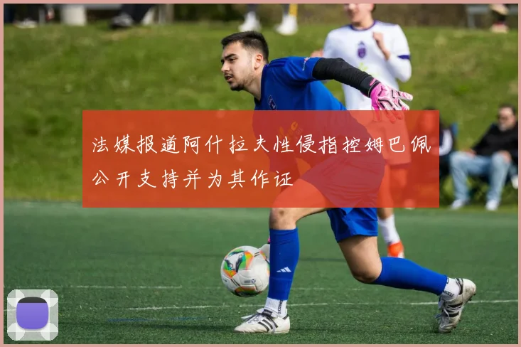 法媒报道阿什拉夫性侵指控姆巴佩公开支持并为其作证