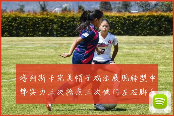塔利斯卡完美帽子戏法展现转型中锋实力三次抢点三次破门左右脚头球俱佳