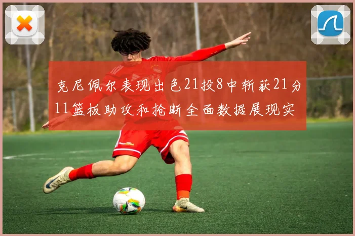 克尼佩尔表现出色21投8中斩获21分11篮板助攻和抢断全面数据展现实力
