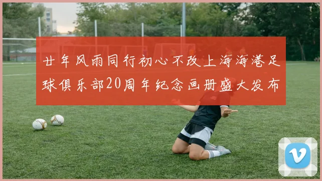 廿年风雨同行初心不改上海海港足球俱乐部20周年纪念画册盛大发布