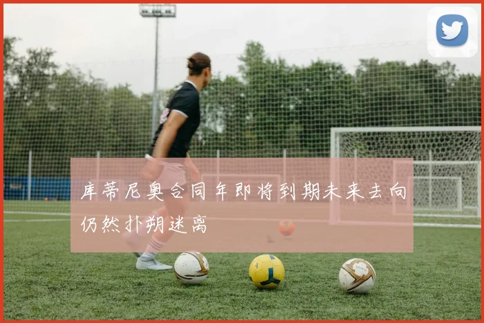 库蒂尼奥合同年即将到期未来去向仍然扑朔迷离