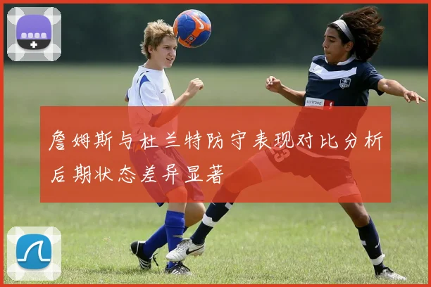 詹姆斯与杜兰特防守表现对比分析后期状态差异显著