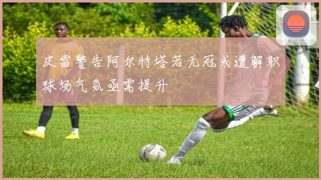 皮雷警告阿尔特塔若无冠或遭解职球场气氛亟需提升