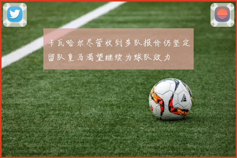 卡瓦哈尔尽管收到多队报价仍坚定留队皇马渴望继续为球队效力