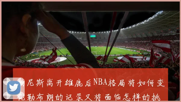 扬尼斯离开雄鹿后NBA格局将如何变化勒布朗的记录又将面临怎样的挑战