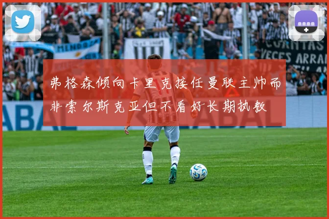 弗格森倾向卡里克接任曼联主帅而非索尔斯克亚但不看好长期执教