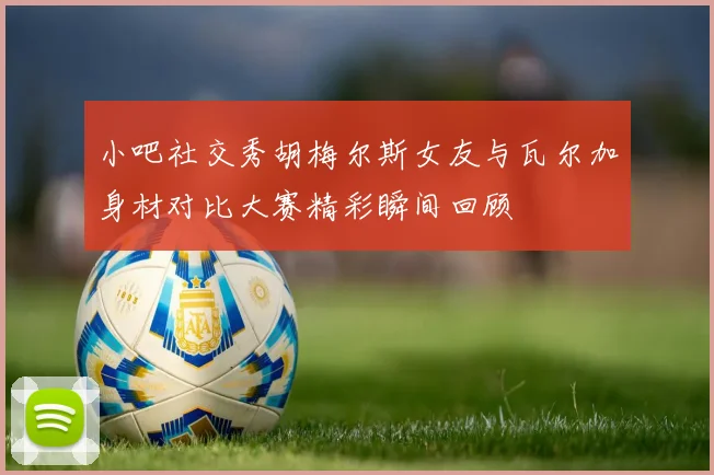 小吧社交秀胡梅尔斯女友与瓦尔加身材对比大赛精彩瞬间回顾