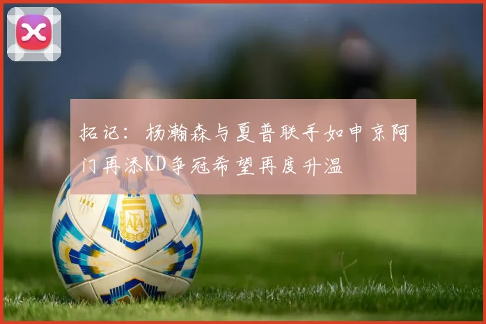 拓记：杨瀚森与夏普联手如申京阿门再添KD争冠希望再度升温
