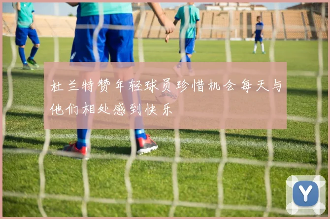 杜兰特赞年轻球员珍惜机会每天与他们相处感到快乐