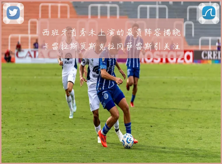 西班牙首秀未上演的最贵阵容揭晓卡雷拉斯莫斯克拉冈萨雷斯引关注