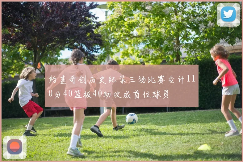 约基奇创历史纪录三场比赛合计110分40篮板40助攻成首位球员