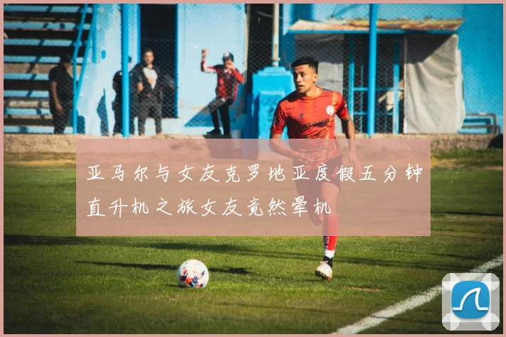 亚马尔与女友克罗地亚度假五分钟直升机之旅女友竟然晕机