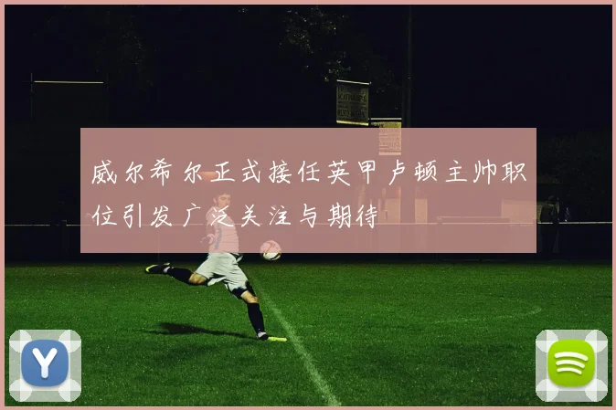 威尔希尔正式接任英甲卢顿主帅职位引发广泛关注与期待