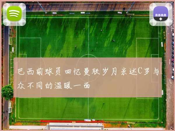 巴西前球员回忆曼联岁月亲述C罗与众不同的温暖一面