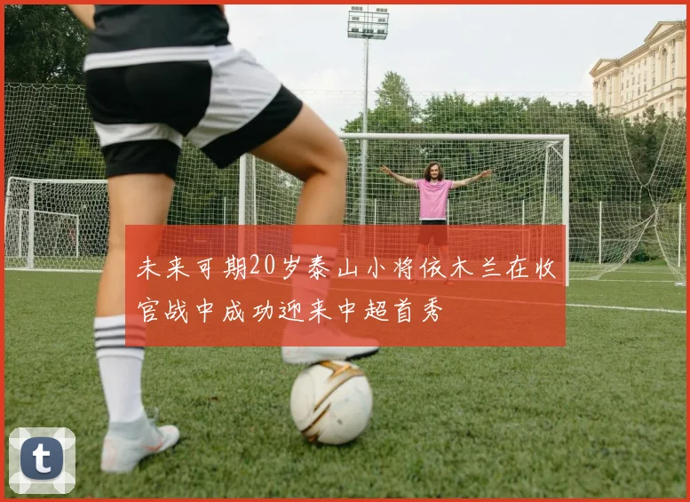 未来可期20岁泰山小将依木兰在收官战中成功迎来中超首秀