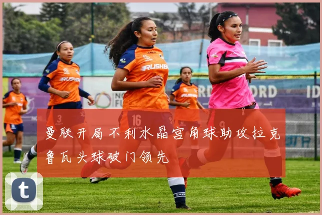 曼联开局不利水晶宫角球助攻拉克鲁瓦头球破门领先