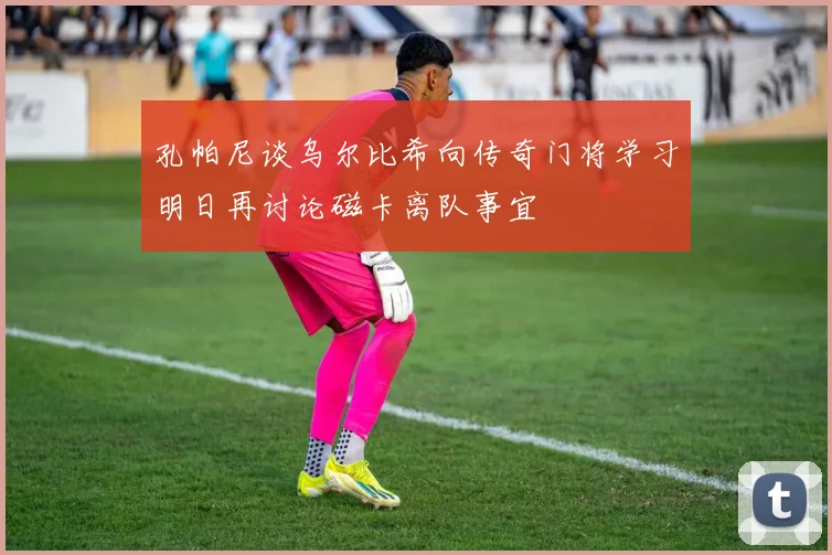 孔帕尼谈乌尔比希向传奇门将学习明日再讨论磁卡离队事宜