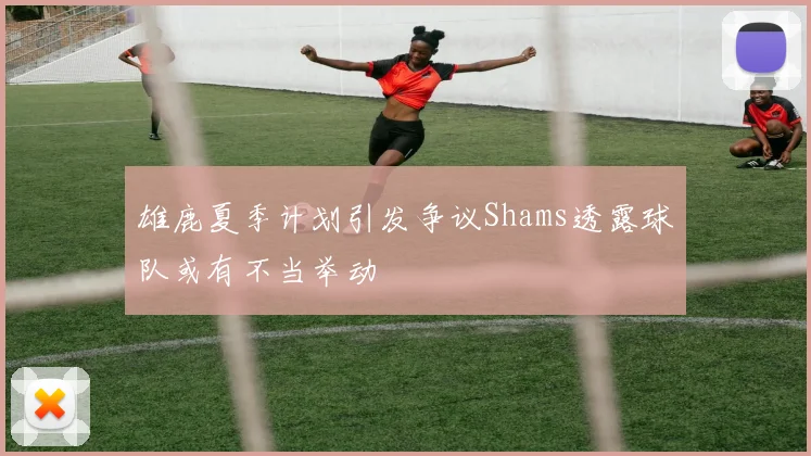 雄鹿夏季计划引发争议Shams透露球队或有不当举动