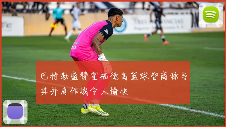 巴特勒盛赞霍福德高篮球智商称与其并肩作战令人愉快
