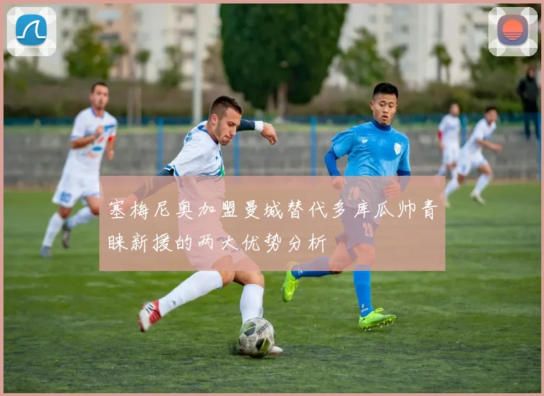 塞梅尼奥加盟曼城替代多库瓜帅青睐新援的两大优势分析