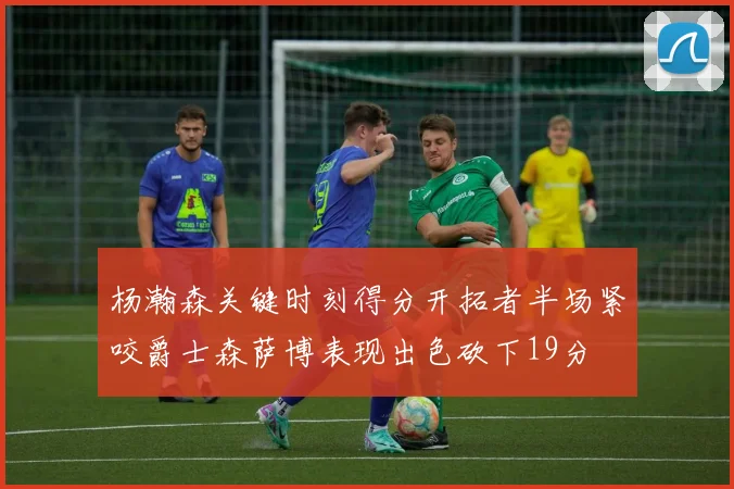 杨瀚森关键时刻得分开拓者半场紧咬爵士森萨博表现出色砍下19分