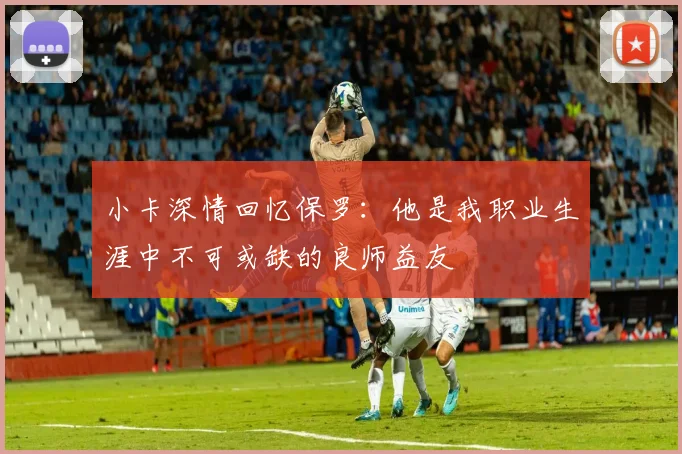 小卡深情回忆保罗：他是我职业生涯中不可或缺的良师益友
