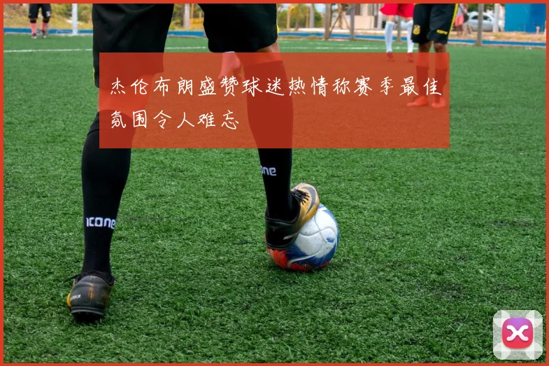 杰伦布朗盛赞球迷热情称赛季最佳氛围令人难忘