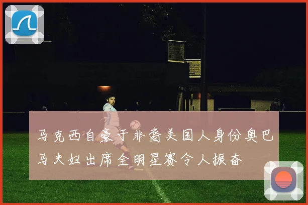 马克西自豪于非裔美国人身份奥巴马夫妇出席全明星赛令人振奋