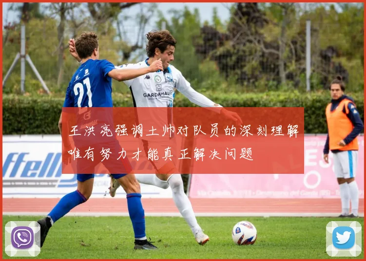 王洪亮强调土帅对队员的深刻理解唯有努力才能真正解决问题