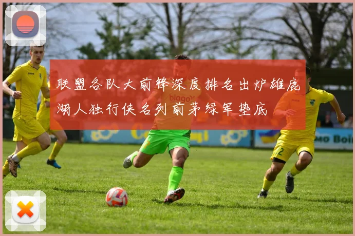 联盟各队大前锋深度排名出炉雄鹿湖人独行侠名列前茅绿军垫底