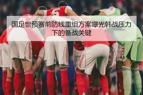 国足世预赛前防线重组方案曝光韩战压力下的备战关键 - KYgaming